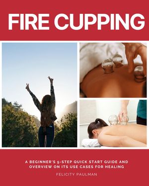 Fire Cupping A Beginner 039 s 5-Step Quick Start Guide and Overview of Its Use Cases for Healing【電子書籍】 Felicity Paulman