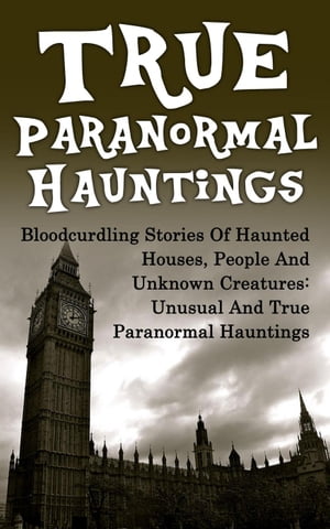 True Paranormal Hauntings: Bloodcurdling Stories of Haunted Houses, People and Unknown Creatures: Unusual and True Paranormal Hauntings