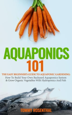 Aquaponics 101: The Easy Beginner’s Guide to Aquaponic Gardening: How To Build Your Own Backyard Aquaponics System and Grow Organic Vegetables With Hydroponics And Fish