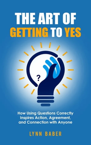 The Art of Getting to YES: How Using Questions Correctly Inspires Action, Agreement, and Connection with Anyone