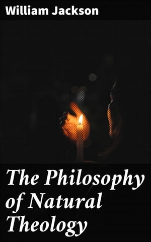 The Philosophy of Natural Theology An Essay in confutation of the scepticism of the present day