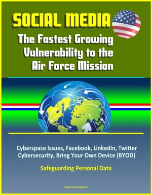 Social Media: The Fastest Growing Vulnerability to the Air Force Mission - Cyberspace Issues, Facebook, LinkedIn, Twitter, Cybersecurity, Bring Your Own Device (BYOD), Safeguarding Personal Data【電子書籍】[ Progressive Management ]