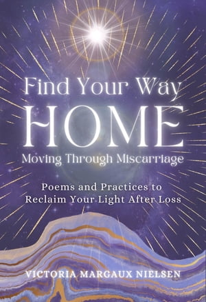 Find Your Way Home Moving Through Miscarriage (Poems and Practices to Reclaim Your Light After Loss)