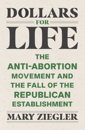 Dollars for Life The Anti-Abortion Movement and the Fall of the Republican Establishment【電子書籍】 Mary Ziegler
