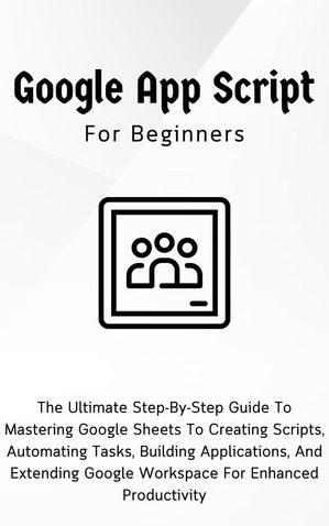 Google Apps Script For Beginners: The Ultimate Step-By-Step Guide To Mastering Google Sheets To Creating Scripts, Automating Tasks, Building Applications For Enhanced Productivity