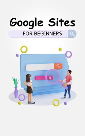 Google Sites For Beginners: The Complete Step-By-Step Guide On How To Create A Website, Exhibit Your Team's Work, And Collaborate Effectively