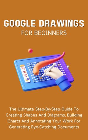 Google Drawings For Beginners: The Ultimate Step-By-Step Guide To Creating Shapes And Diagrams, Building Charts And Annotating Your Work For Generating Eye-Catching Documents