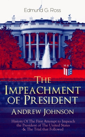 The Impeachment of President Andrew Johnson ? History Of The First Attempt to Impeach the President of The United States & The Trial that Followed Actions of the House of Representatives & Trial by the Senate for High Crimes and Misdem