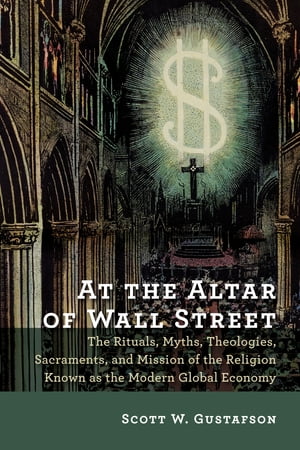 At the Altar of Wall Street The Rituals, Myths, Theologies, Sacraments, and Mission of the Religion Known as the Modern Global Economy【電子書籍】 Scott W. Gustafson