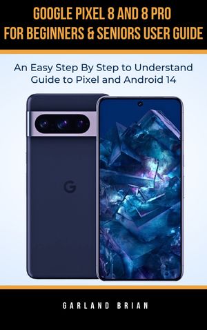 Google Pixel 8 and 8 Pro for Beginners & Seniors User Guide An Easy Step By Step to Understand Guide to Pixel and Android 14