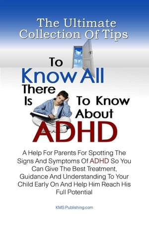 The Ultimate Collection Of Tips To Know All There Is To Know About ADHD A Help For Parents For Spotting The Signs And Symptoms Of ADHD So You Can Give The Best Treatment, Guidance And Understanding To Your Child Early On And Help Him Rea【電子書籍】