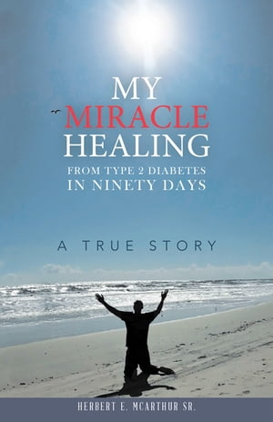 My Miracle Healing from Type 2 Diabetes in Ninety Days A True Story【電子書籍】[ Herbert E. McArthur Sr. ]