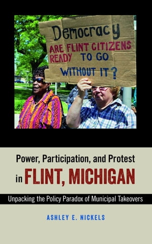 Power, Participation, and Protest in Flint, Michigan Unpacking the Policy Paradox of Municipal Takeovers【電子書籍】 Ashley E. Nickels