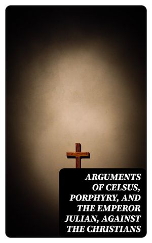 Arguments of Celsus, Porphyry, and the Emperor Julian, Against the Christians