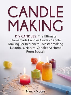 Candle Making: DIY Candles: The Ultimate Homemade Candles Guide - Candle Making For Beginners. Master Making Luxurious, Natural Candles At Home From Scratch【電子書籍】[ Nancy Moore ]