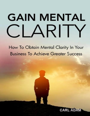 Gain Mental Clarity How to Obtain Mental Clarity In Your Business to Achieve Greater Success【電子書籍】[ Carl Adam ]
