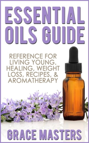 Essential Oils Guide: Reference for Living Young, Healing, Weight Loss, Recipes Aromatherapy【電子書籍】 Grace Masters