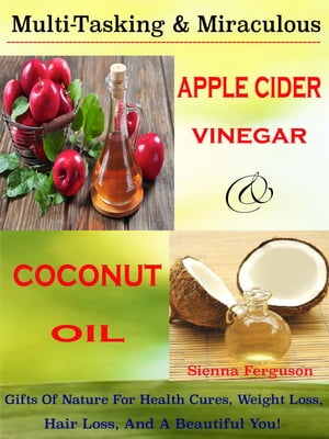 Multi-Tasking Miraculous Apple Cider Vinegar Coconut Oil Gifts Of Nature For Health Cures, Weight Loss, Hair Loss, And A Beautiful You 【電子書籍】 Sienna Ferguson