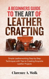 A Beginners Guide to the Art of Leather Crafting Simple Leatherworking Step-by-Step Techniques with Tips to Creating Exquisite Leather Projects【電子書籍】[ Clarence A. Wolk ]