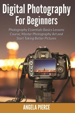 Digital Photography For Beginners Photography Essentials Basics Lessons Course, Master Photography Art and Start Taking Better Pictures【電子書籍】[ Angela Pierce ]
