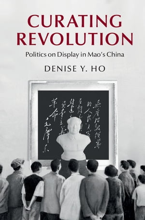 Curating Revolution Politics on Display in Mao's China【電子書籍】[ Denise Y. Ho ]