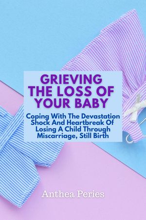 Grieving The Loss Of Your Baby: Coping With The Devastation Shock And Heartbreak Of Losing A Child Through Miscarriage, Still Birth Grief, Bereavement, Death, Loss【電子書籍】[ Anthea Peries ]
