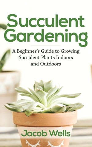 Succulent Gardening: A Beginner’s Guide to Growing Succulent Plants Indoors and Outdoors