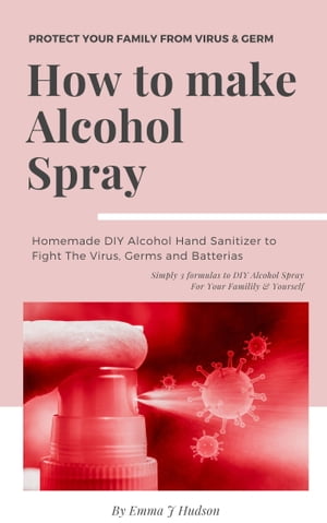 How To Make Alcohol Spray DIY Hand Sanitizer Spray Alcohol Based For Your Family To Kill Virus, Germs and Batterias【電子書籍】 Emma J Hudson