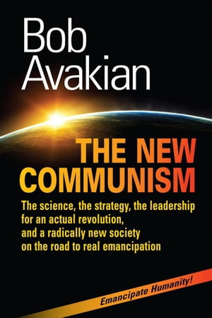 The New Communism - The Science, the Strategy, the Leadership for an Actual Revolution, and a Radically New Society on the Road to Real Emancipation