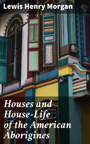 Houses and House-Life of the American Aborigines【電子書籍】 Lewis Henry Morgan