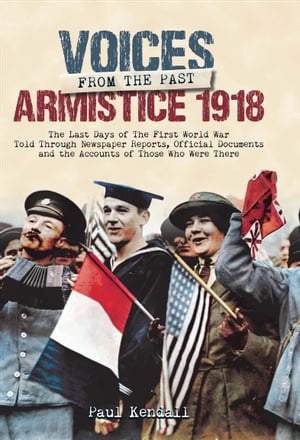 Voices From The Past, Armistice 1918 The Last Days of The First World War Told Through Newspaper Reports, Official Documents and the Accounts of Those Who Were There【電子書籍】 Paul Kendall