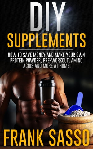 DIY Supplements How To Save Money and Make Your Own Protein Powder, Pre-Workout, Amino Acids And More At Home 【電子書籍】 Frank Sasso