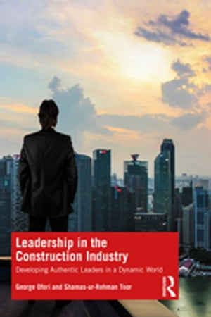 Leadership in the Construction Industry Developing Authentic Leaders in a Dynamic World【電子書籍】 George Ofori