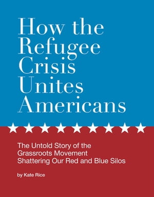 How the Refugee Crisis Unites Americans: The Untold Story of the Grassroots Movement Shattering Our Red and Blue Silos【電子書籍】 Kate Rice