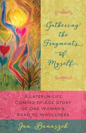 Gathering the Fragments of Myself A Later-in-Life Coming-of-Age Story of One Woman 039 s Road to Wholeness【電子書籍】 Jan Banaszek