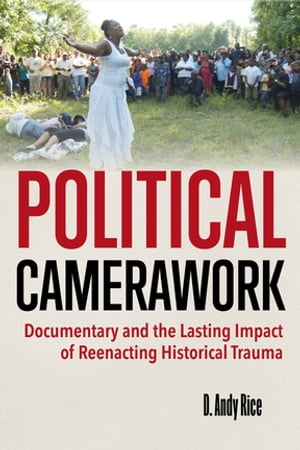 Political Camerawork Documentary and the Lasting Impact of Reenacting Historical Trauma【電子書籍】[ D. Andy Rice ]