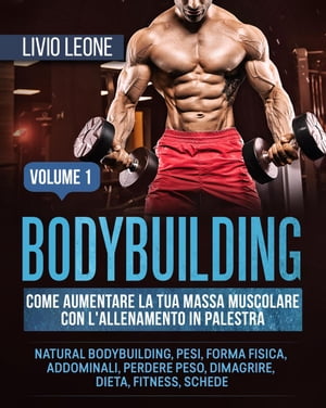 Bodybuilding: Come aumentare la tua massa muscolare con l’allenamento in palestra. (Natural bodybuilding, pesi, forma fisica, addominali, perdere peso, dimagrire, dieta, fitness, schede). Volume 1