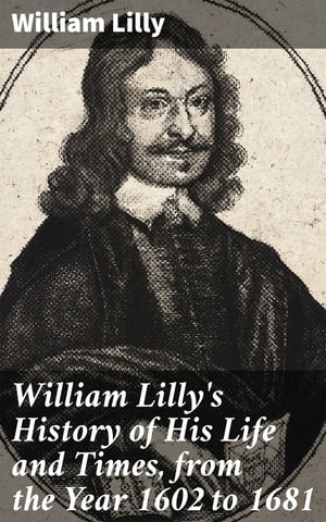 William Lilly 039 s History of His Life and Times, from the Year 1602 to 1681【電子書籍】 William Lilly