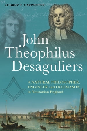 John Theophilus Desaguliers A Natural Philosopher, Engineer and Freemason in Newtonian England