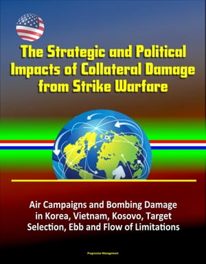 The Strategic and Political Impacts of Collateral Damage from Strike Warfare: Air Campaigns and Bombing Damage in Korea, Vietnam, Kosovo, Target Selection, Ebb and Flow of Limitations【電子書籍】[ Progressive Management ]