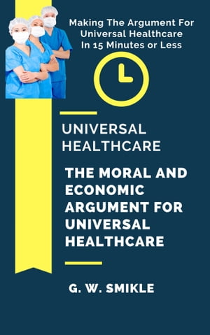 Universal Healthcare: The Moral and Economic Argument For Universal Healthcare - Making The Argument For Universal Healthcare In 15 Minutes or Less