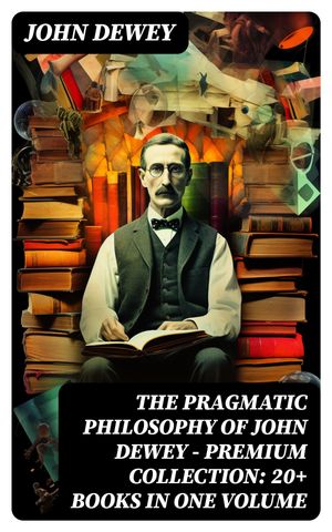 The Pragmatic Philosophy of John Dewey – Premium Collection: 20+ Books in One Volume