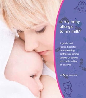 Is My Baby Allergic To My Milk A Guide And Recipe Book For Breastfeeding Mothers Of Crying Babies Or Babies With Colic, Reflux Or Eczema【電子書籍】 Tania Lecomte