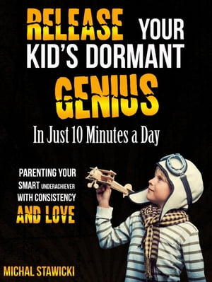 Release Your Kid’s Dormant Genius in Just 10 Minutes a Day: Parenting Your Smart Underachiever with Consistency and Love