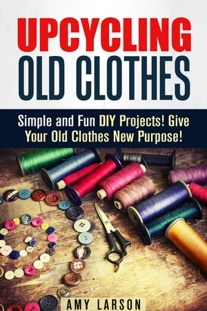 Upcycling Old Clothes: Simple and Fun DIY Projects! Give Your Old Clothes New Purpose! Fashion & Style【電子書籍】[ Amy Larson ]