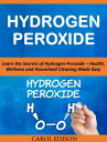 Hydrogen Peroxide Learn the Secrets of Hydrogen Peroxide Health, Wellness and Household Cleaning Made Easy【電子書籍】 Carol Edison