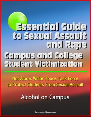 Essential Guide to Sexual Assault and Rape: Campus and College Student Victimization, Not Alone: White House Task Force to Protect Students From Sexual Assault, Alcohol on Campus【電子書籍】 Progressive Management