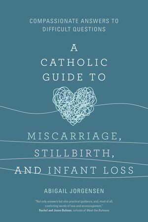 A Catholic Guide to Miscarriage, Stillbirth, and Infant Loss Compassionate Answers to Difficult Questions