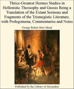 Thrice-Greatest Hermes Studies in Hellenistic Theosophy and Gnosis Being a Translation of The Extant Sermons and Fragments of The Trismegistic Literature, with Prolegomena, Commentaries and Notes【電子書籍】[ George Robert Stow Mead ]