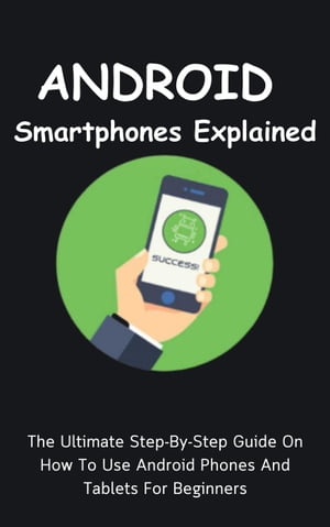 Android Smartphones Explained: The Ultimate Step-By-Step Guide On How To Use Android Phones And Tablets For Beginners